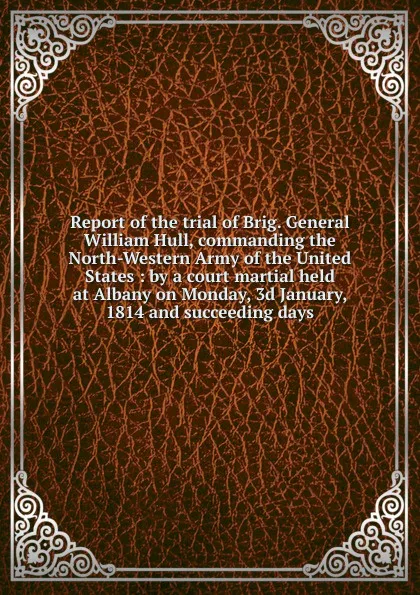 Обложка книги Report of the trial of Brig. General William Hull, commanding the North-Western Army of the United States : by a court martial held at Albany on Monday, 3d January, 1814 and succeeding days, William Hull