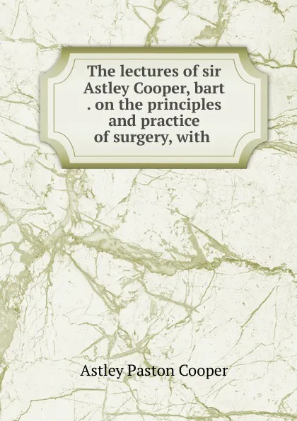 Обложка книги The lectures of sir Astley Cooper, bart . on the principles and practice of surgery, with ., Astley Paston Cooper