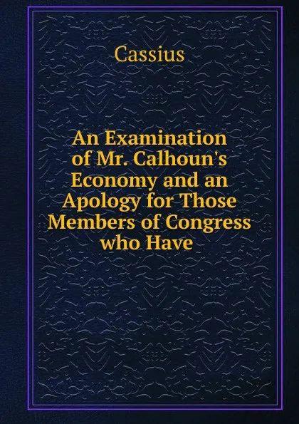 Обложка книги An Examination of Mr. Calhoun.s Economy and an Apology for Those Members of Congress who Have ., Cassius