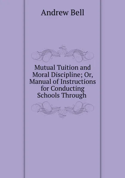 Обложка книги Mutual Tuition and Moral Discipline; Or, Manual of Instructions for Conducting Schools Through ., Andrew Bell