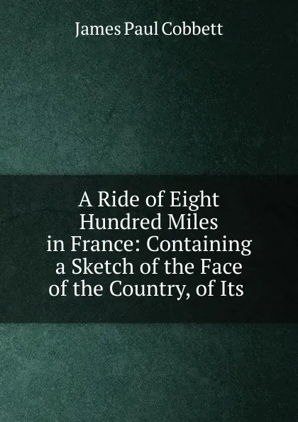 Обложка книги A Ride of Eight Hundred Miles in France: Containing a Sketch of the Face of the Country, of Its ., James Paul Cobbett