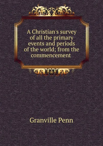 Обложка книги A Christian.s survey of all the primary events and periods of the world; from the commencement ., Granville Penn