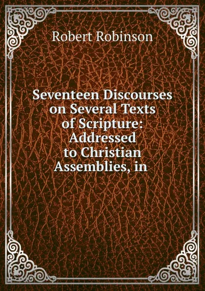 Обложка книги Seventeen Discourses on Several Texts of Scripture: Addressed to Christian Assemblies, in ., Robert Robinson