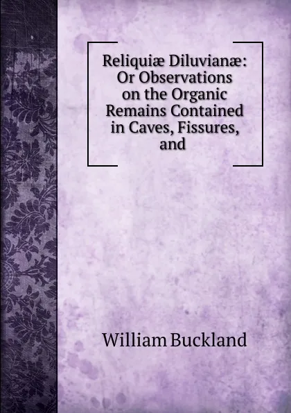 Обложка книги Reliquiae Diluvianae: Or Observations on the Organic Remains Contained in Caves, Fissures, and ., William Buckland