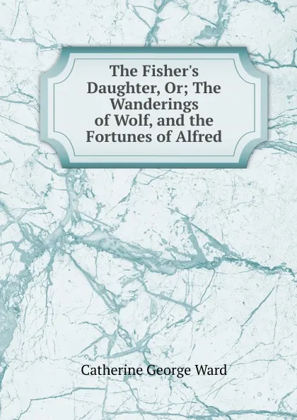 Обложка книги The Fisher.s Daughter, Or; The Wanderings of Wolf, and the Fortunes of Alfred, Catherine George Ward