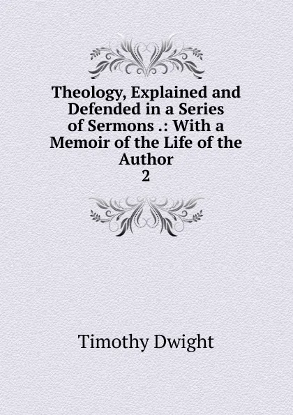 Обложка книги Theology, Explained and Defended in a Series of Sermons .: With a Memoir of the Life of the Author. 2, Dwight Timothy