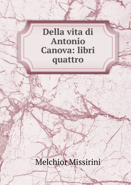 Обложка книги Della vita di Antonio Canova: libri quattro, Melchior Missirini