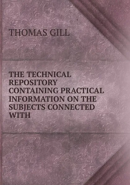 Обложка книги THE TECHNICAL REPOSITORY CONTAINING PRACTICAL INFORMATION ON THE SUBJECTS CONNECTED WITH ., Thomas Gill