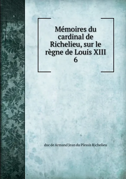 Обложка книги Memoires du cardinal de Richelieu, sur le regne de Louis XIII. 6, Armand Jean du Plessis Richelieu