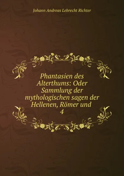 Обложка книги Phantasien des Alterthums: Oder Sammlung der mythologischen sagen der Hellenen, Romer und . 4, Johann Andreas Lebrecht Richter