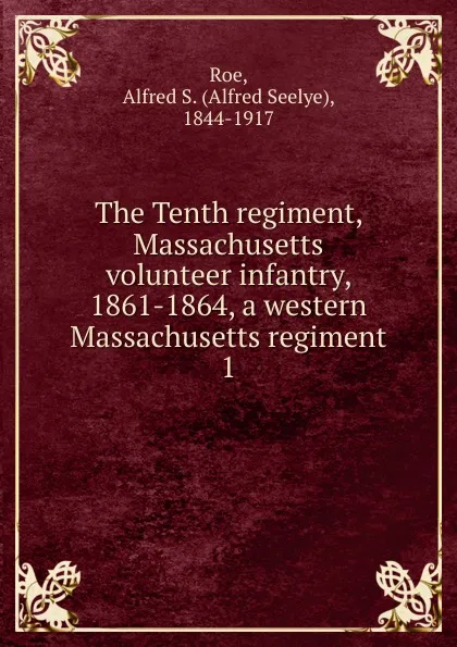 Обложка книги The Tenth regiment, Massachusetts volunteer infantry, 1861-1864, a western Massachusetts regiment. 1, Alfred Seelye Roe