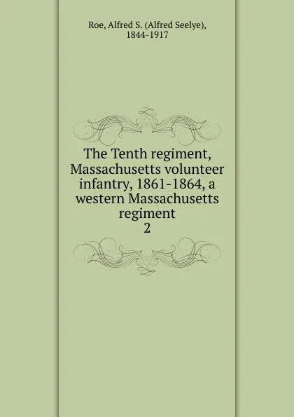 Обложка книги The Tenth regiment, Massachusetts volunteer infantry, 1861-1864, a western Massachusetts regiment. 2, Alfred Seelye Roe