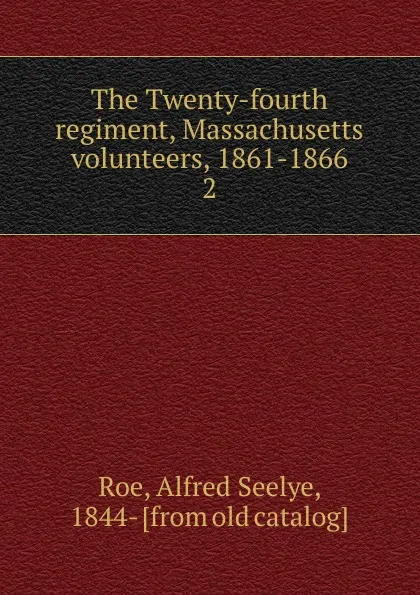 Обложка книги The Twenty-fourth regiment, Massachusetts volunteers, 1861-1866. 2, Alfred Seelye Roe