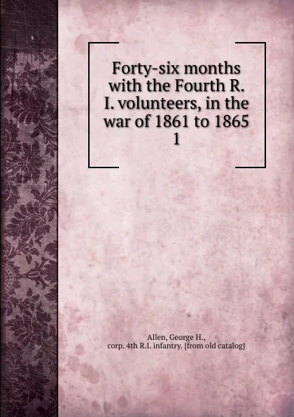 Обложка книги Forty-six months with the Fourth R. I. volunteers, in the war of 1861 to 1865. 1, George H. Allen