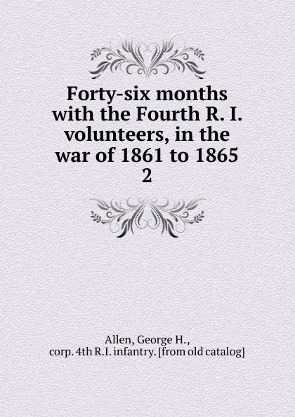 Обложка книги Forty-six months with the Fourth R. I. volunteers, in the war of 1861 to 1865. 2, George H. Allen