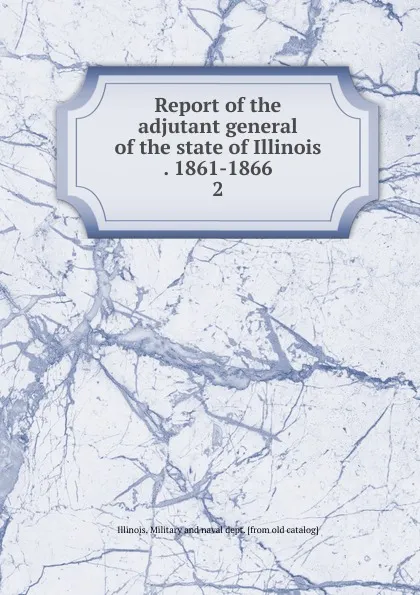 Обложка книги Report of the adjutant general of the state of Illinois . 1861-1866. 2, Illinois. Military and naval dept