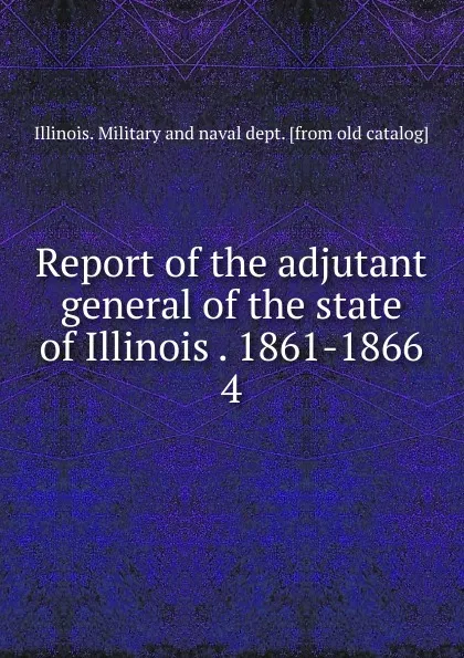 Обложка книги Report of the adjutant general of the state of Illinois . 1861-1866. 4, Illinois. Military and naval dept