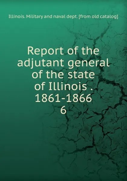 Обложка книги Report of the adjutant general of the state of Illinois . 1861-1866. 6, Illinois. Military and naval dept