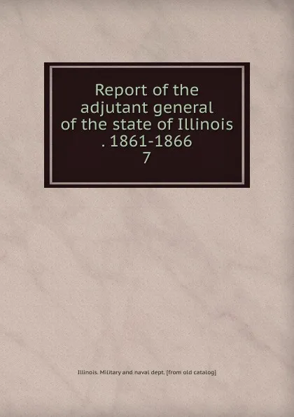 Обложка книги Report of the adjutant general of the state of Illinois . 1861-1866. 7, Illinois. Military and naval dept