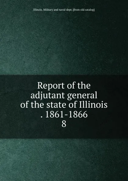 Обложка книги Report of the adjutant general of the state of Illinois . 1861-1866. 8, Illinois. Military and naval dept