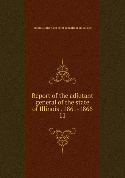 Обложка книги Report of the adjutant general of the state of Illinois . 1861-1866. 11, Illinois. Military and naval dept