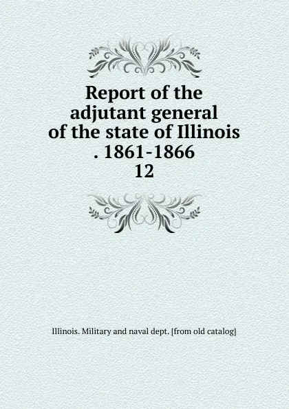 Обложка книги Report of the adjutant general of the state of Illinois . 1861-1866. 12, Illinois. Military and naval dept