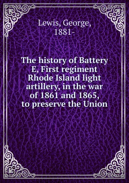 Обложка книги The history of Battery E, First regiment Rhode Island light artillery, in the war of 1861 and 1865, to preserve the Union, George Lewis