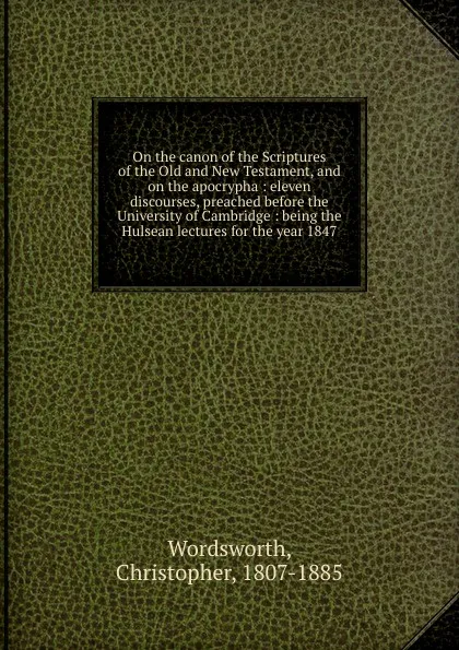 Обложка книги On the canon of the Scriptures of the Old and New Testament, and on the apocrypha : eleven discourses, preached before the University of Cambridge : being the Hulsean lectures for the year 1847, Christopher Wordsworth