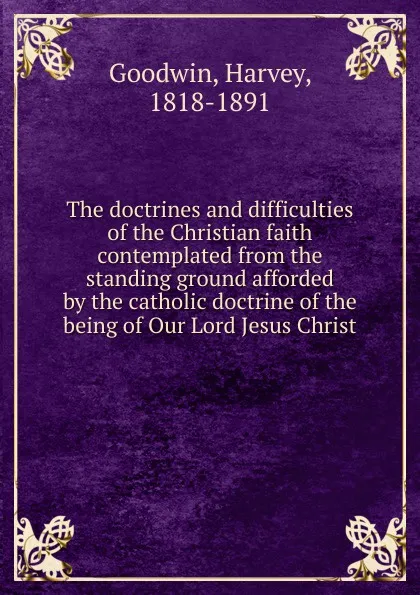 Обложка книги The doctrines and difficulties of the Christian faith contemplated from the standing ground afforded by the catholic doctrine of the being of Our Lord Jesus Christ, Goodwin Harvey