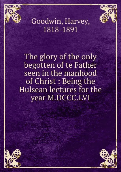 Обложка книги The glory of the only begotten of te Father seen in the manhood of Christ : Being the Hulsean lectures for the year M.DCCC.LVI, Goodwin Harvey