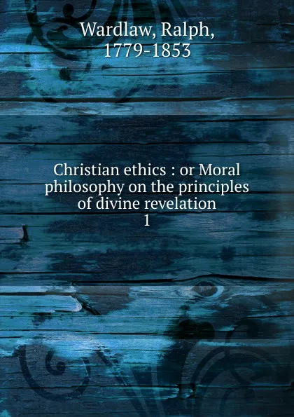 Обложка книги Christian ethics : or Moral philosophy on the principles of divine revelation. 1, Ralph Wardlaw