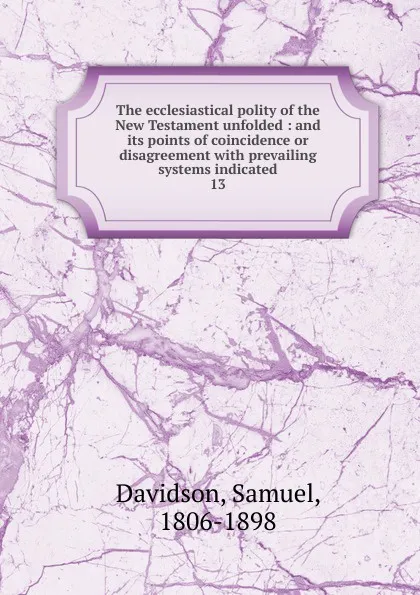 Обложка книги The ecclesiastical polity of the New Testament unfolded : and its points of coincidence or disagreement with prevailing systems indicated. 13, Samuel Davidson