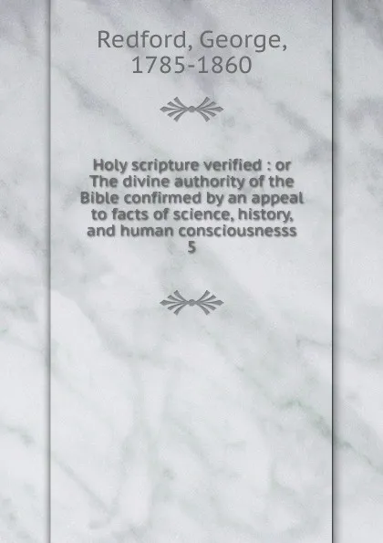 Обложка книги Holy scripture verified : or The divine authority of the Bible confirmed by an appeal to facts of science, history, and human consciousnesss. 5, George Redford