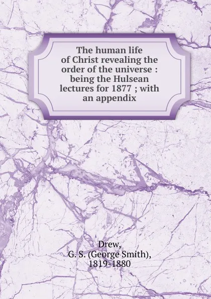 Обложка книги The human life of Christ revealing the order of the universe : being the Hulsean lectures for 1877 ; with an appendix, George Smith Drew