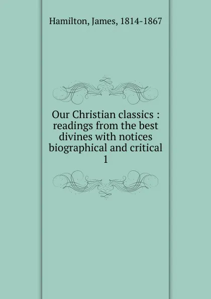 Обложка книги Our Christian classics : readings from the best divines with notices biographical and critical. 1, Hamilton James