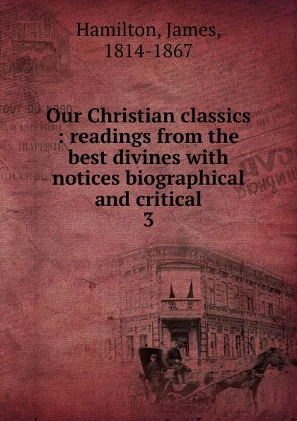 Обложка книги Our Christian classics : readings from the best divines with notices biographical and critical. 3, Hamilton James