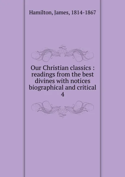 Обложка книги Our Christian classics : readings from the best divines with notices biographical and critical. 4, Hamilton James