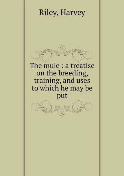 Обложка книги The mule : a treatise on the breeding, training, and uses to which he may be put, Harvey Riley