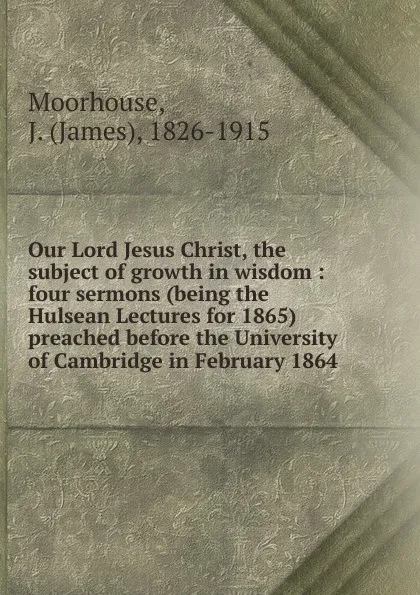 Обложка книги Our Lord Jesus Christ, the subject of growth in wisdom : four sermons (being the Hulsean Lectures for 1865) preached before the University of Cambridge in February 1864, James Moorhouse