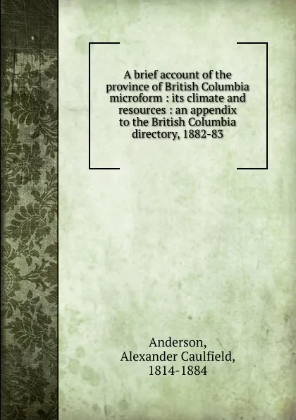 Обложка книги A brief account of the province of British Columbia microform : its climate and resources : an appendix to the British Columbia directory, 1882-83, Alexander Caulfield Anderson