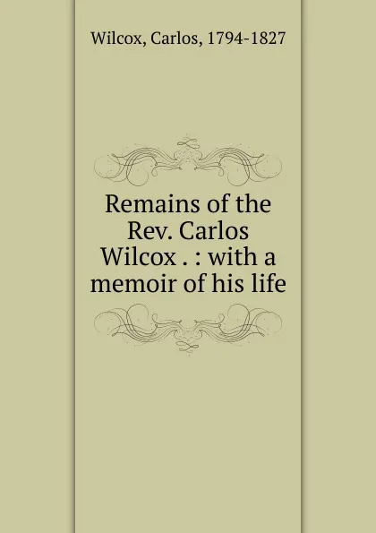 Обложка книги Remains of the Rev. Carlos Wilcox . : with a memoir of his life, Carlos Wilcox