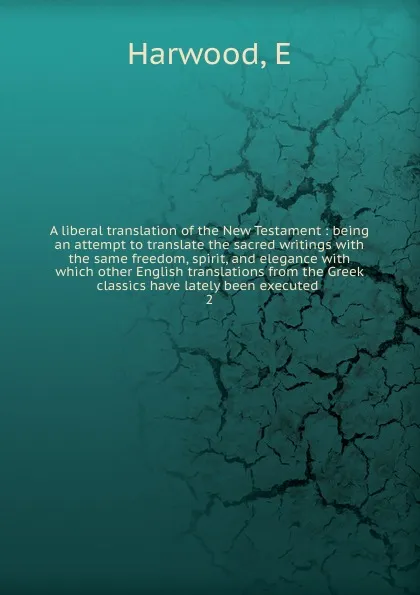 Обложка книги A liberal translation of the New Testament : being an attempt to translate the sacred writings with the same freedom, spirit, and elegance with which other English translations from the Greek classics have lately been executed . 2, E. Harwood