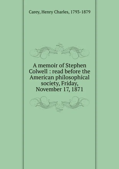 Обложка книги A memoir of Stephen Colwell : read before the American philosophical society, Friday, November 17, 1871, Carey Henry Charles