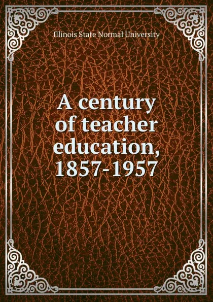 Обложка книги A century of teacher education, 1857-1957, Illinois State Normal University