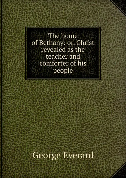 Обложка книги The home of Bethany: or, Christ revealed as the teacher and comforter of his people, George Everard