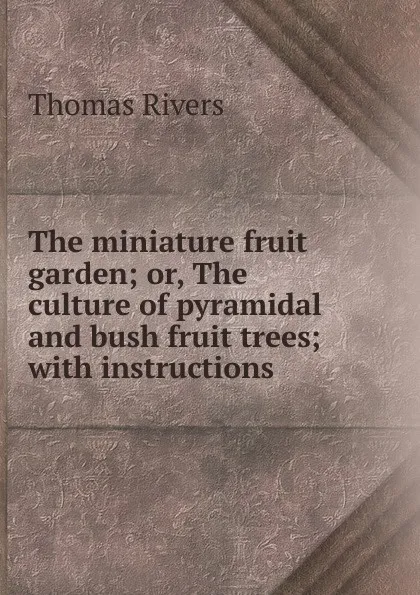 Обложка книги The miniature fruit garden; or, The culture of pyramidal and bush fruit trees; with instructions ., Thomas Rivers