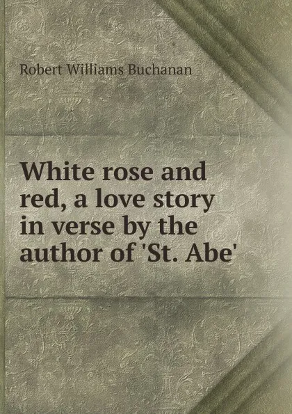 Обложка книги White rose and red, a love story in verse by the author of .St. Abe., Buchanan Robert Williams