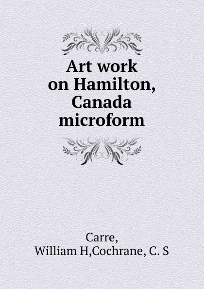 Обложка книги Art work on Hamilton, Canada microform, William H. Carre