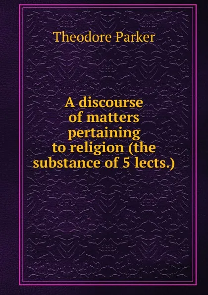 Обложка книги A discourse of matters pertaining to religion (the substance of 5 lects.)., Theodore Parker