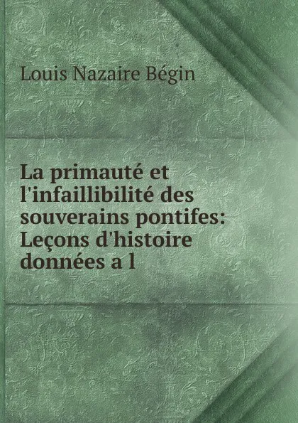 Обложка книги La primaute et l.infaillibilite des souverains pontifes: Lecons d.histoire donnees a l ., Louis Nazaire Bégin